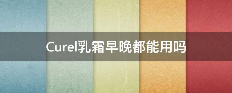 Curel乳霜早晚都能用吗（curel乳液怎么样）