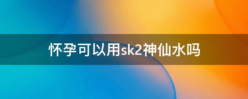 怀孕可以用sk2神仙水吗（sk2孕妇能用吗）