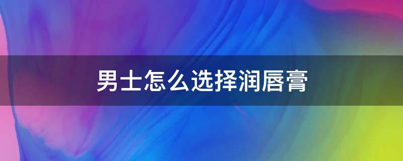 男士怎么选择润唇膏（男士用什么润唇膏）