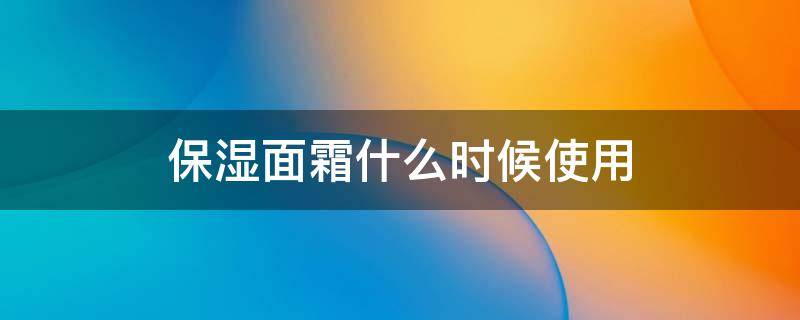 保湿面霜什么时候使用 保湿面霜啥时候用