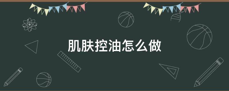 肌肤控油怎么做（脸部皮肤如何控油）