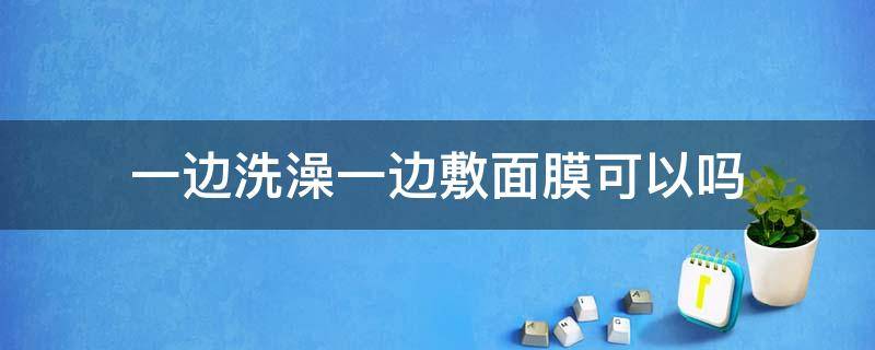 一边洗澡一边敷面膜可以吗（一边洗澡一边做面膜可以吗）