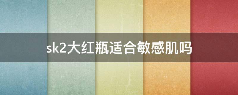sk2大红瓶适合敏感肌吗 敏感肌适合用sk2大红瓶吗