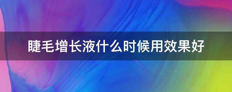 睫毛增长液什么时候用效果好（睫毛增长液哪个效果好）