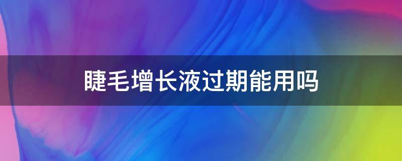 睫毛增长液过期能用吗（睫毛增长液过期了可以用吗）