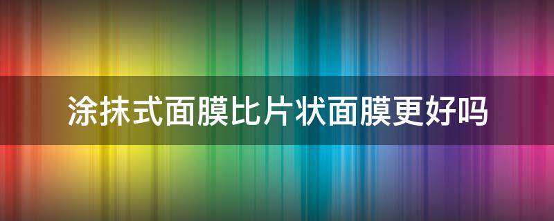 涂抹式面膜比片状面膜更好吗（涂抹式面膜和片状面膜?哪个效果更好?）