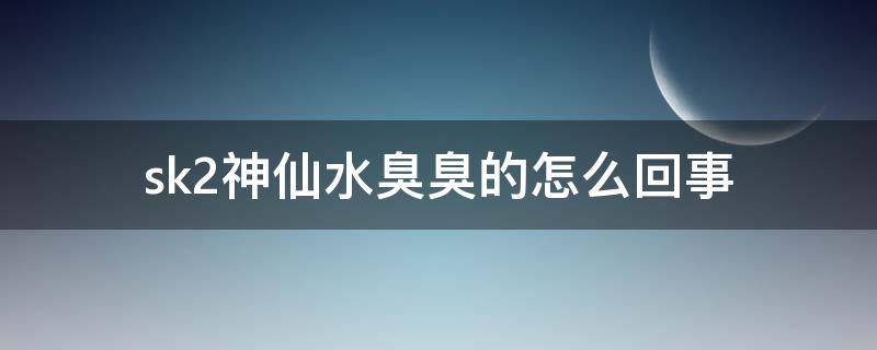 sk2神仙水臭臭的怎么回事（sk2神仙水好臭臭的）