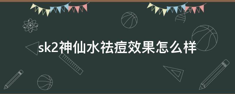 sk2神仙水祛痘效果怎么样（sk2神仙水对于痘痘肌真的有用吗）
