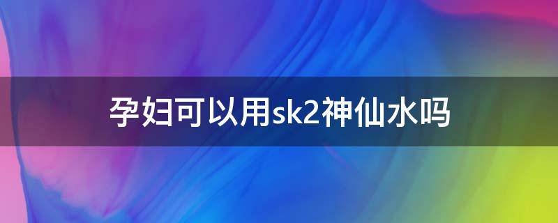 孕妇可以用sk2神仙水吗（孕妇可以用sk2神仙水吗?）