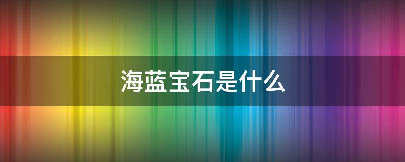 海蓝宝石是什么 海蓝宝石是什么矿物