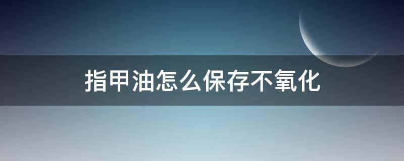 指甲油怎么保存不氧化 怎样保存指甲油不干