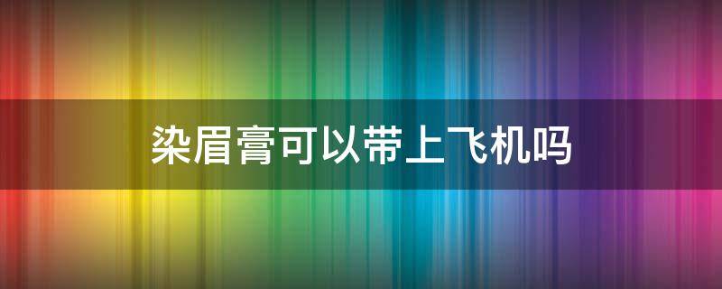 染眉膏可以带上飞机吗 乘飞机能带染发膏吗