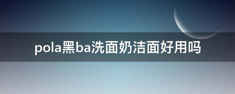 pola黑ba洗面奶洁面好用吗 pola黑ba洗面奶味道不一样