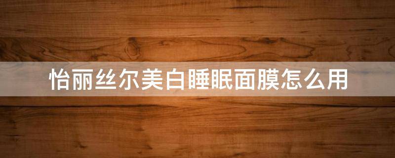 怡丽丝尔美白睡眠面膜怎么用（怡丽丝尔的睡眠面膜适合哪个肤质）