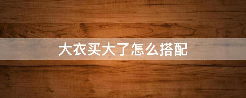 大衣买大了怎么搭配（衣服买大了怎么穿搭）