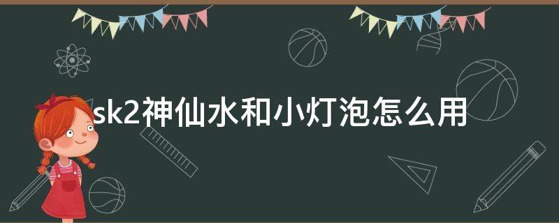 sk2神仙水和小灯泡怎么用 sk2神仙水搭配小灯泡怎么使用