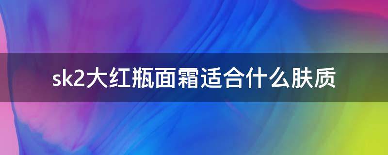 sk2大红瓶面霜适合什么肤质 sk2大红瓶面霜适合什么肤质多少钱