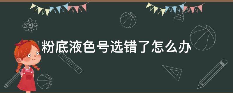 粉底液色号选错了怎么办（粉底液选错色号会怎么样）