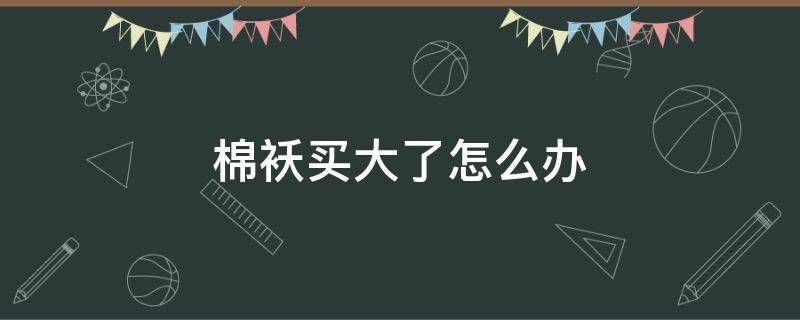 棉袄买大了怎么办（买的棉袄小了可以改大吗）