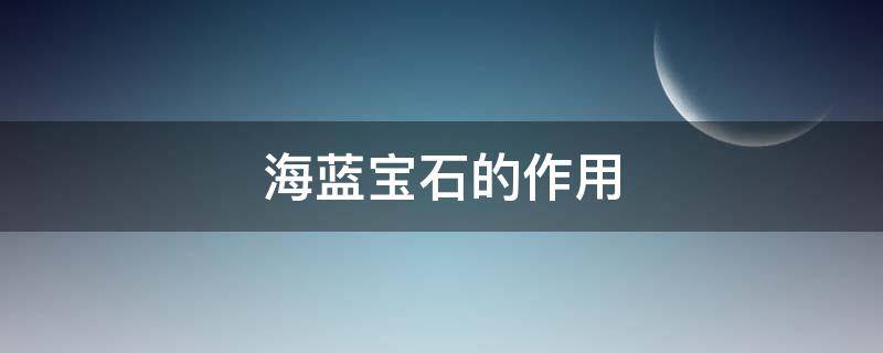海蓝宝石的作用（海蓝宝石的作用是什么）