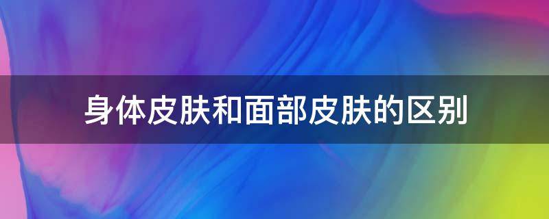 身体皮肤和面部皮肤的区别（身体的皮肤和脸上的皮肤是一样的吗）