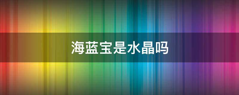 海蓝宝是水晶吗（海蓝宝是不是水晶）