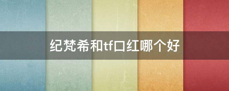 纪梵希和tf口红哪个好（tf比纪梵希高档吗）