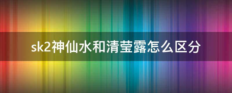 sk2神仙水和清莹露怎么区分 sk-ii神仙水和清莹露的区别