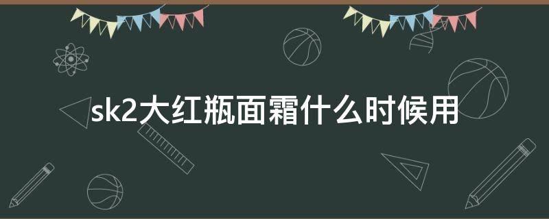 sk2大红瓶面霜什么时候用 sk2大红瓶面霜一瓶能用多久