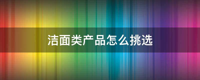 洁面类产品怎么挑选（洁面产品分几种）