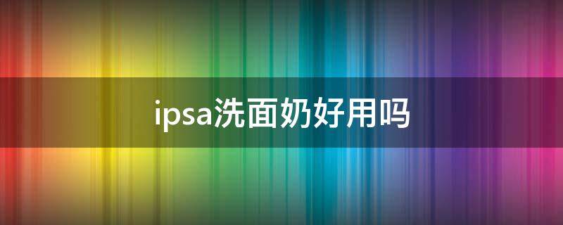 ipsa洗面奶好用吗（ipsa洗面奶怎么样）