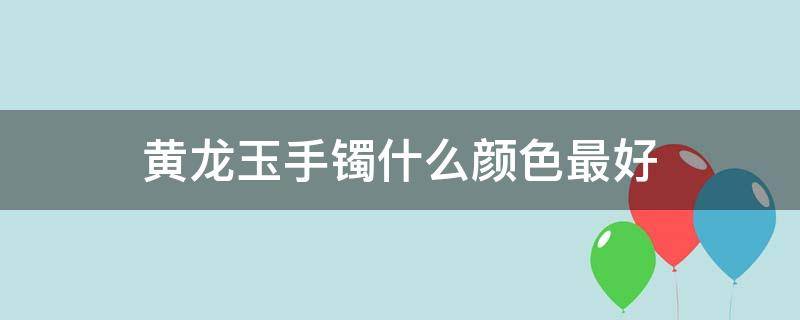 黄龙玉手镯什么颜色最好（黄龙玉镯子什么样的好）