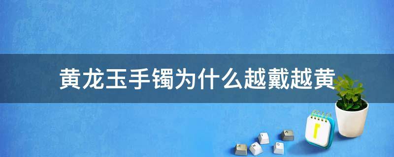 黄龙玉手镯为什么越戴越黄（黄龙玉手镯会越戴越透吗）