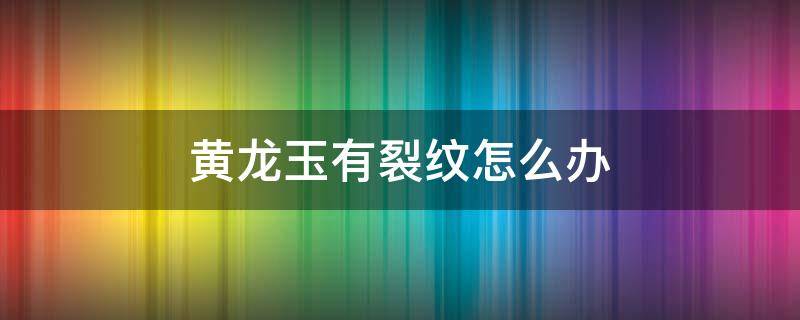 黄龙玉有裂纹怎么办（不小心将黄龙玉碰了条裂纹怎么办）
