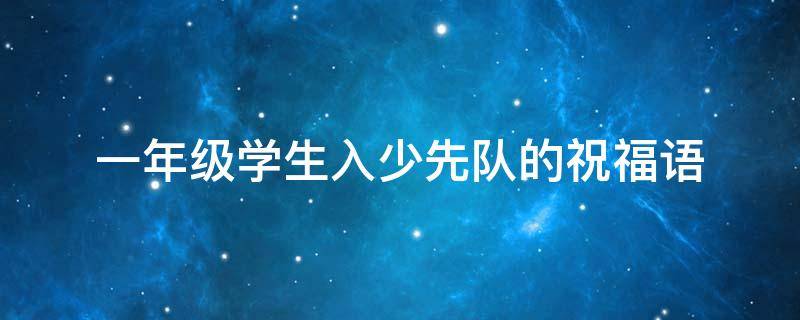 一年级学生入少先队的祝福语（一年级小学生加入少先队家长寄语）