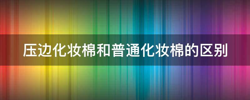 压边化妆棉和普通化妆棉的区别（压边化妆棉和不压边的区别）