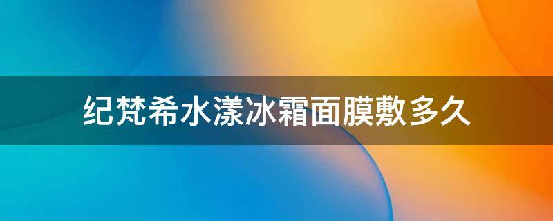 纪梵希水漾冰霜面膜敷多久（纪梵希面膜保质期多久）