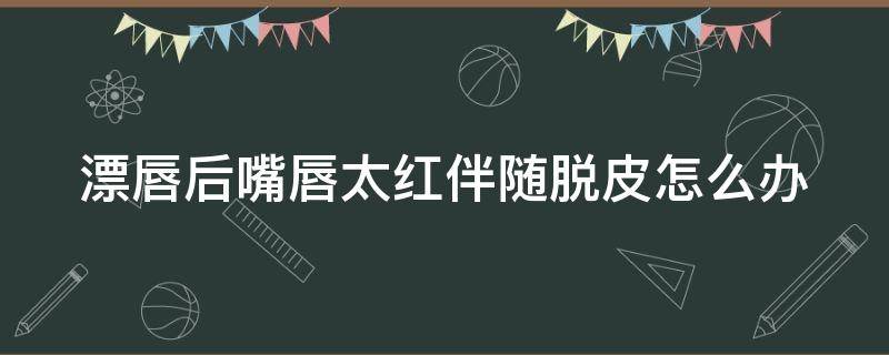 漂唇后嘴唇太红伴随脱皮怎么办（漂唇后嘴唇太红伴随脱皮怎么办图片）