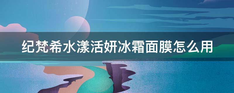 纪梵希水漾活妍冰霜面膜怎么用（纪梵希水漾活颜面霜适合年龄）