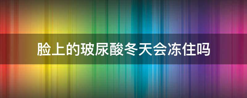 脸上的玻尿酸冬天会冻住吗（玻尿酸会不会冻住）