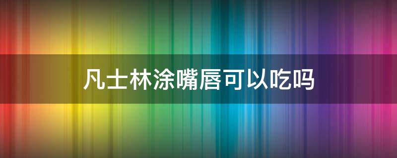 凡士林涂嘴唇可以吃吗 用凡士林可以每天涂唇上吗