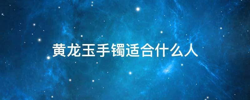 黄龙玉手镯适合什么人（黄龙玉手镯好吗?）