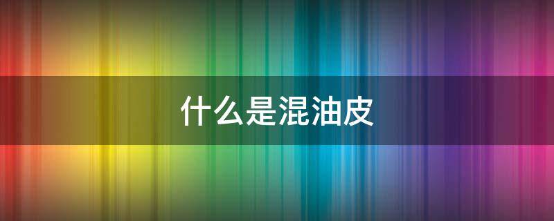 什么是混油皮（什么是干皮什么是油皮什么是混油皮）