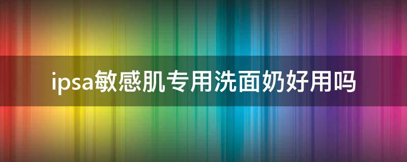 ipsa敏感肌专用洗面奶好用吗 ipsa洗面奶适合什么皮肤