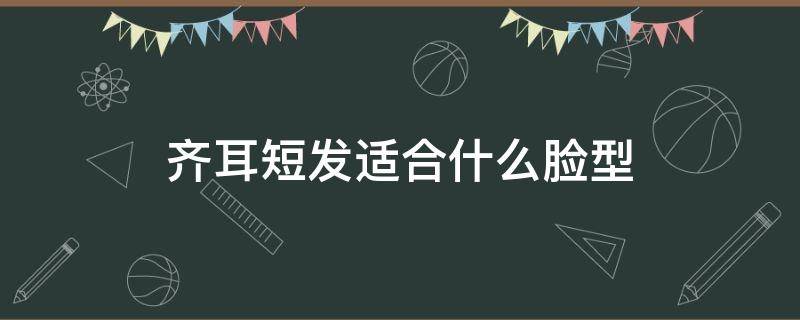齐耳短发适合什么脸型（齐耳短发适合什么脸型的女生）