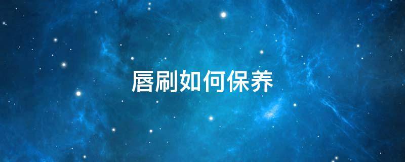 唇刷如何保养（唇刷怎么清洗保养）