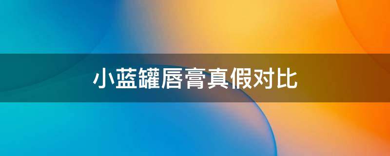 小蓝罐唇膏真假对比（小蓝罐润唇膏真假对比）