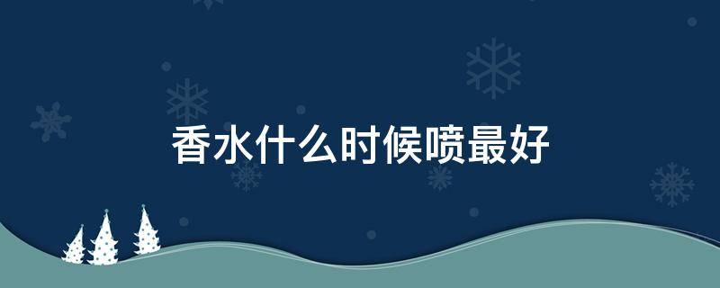 香水什么时候喷最好（香水喷多长时间效果最好）