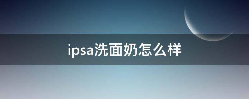 ipsa洗面奶怎么样（ipsa洗面奶哪款好用）
