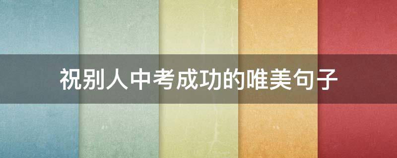 祝别人中考成功的唯美句子（祝别人中考成功的祝福语）